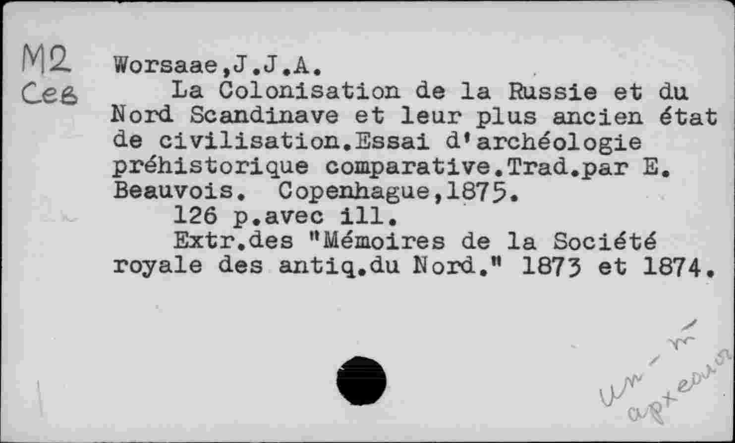 ﻿Ce б
Worsaae,J.J.A.
La Colonisation de la Russie et du Nord Scandinave et leur plus ancien état de civilisation.Essai d’archéologie préhistorique comparative.Trad.par E. Beauvois. Copenhague,1875.
126 p.avec ill.
Extr.des ’’Mémoires de la Société royale des antiq.du Nord.” 1873 et 1874.